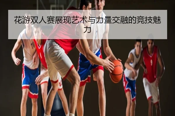 花游双人赛展现艺术与力量交融的竞技魅力
