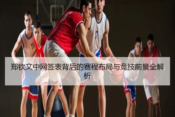 郑钦文中网签表背后的赛程布局与竞技前景全解析