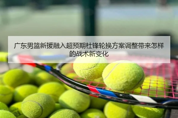 广东男篮新援融入超预期杜锋轮换方案调整带来怎样的战术新变化