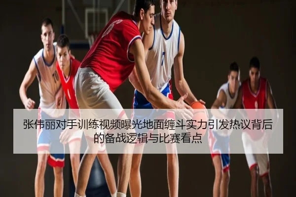 张伟丽对手训练视频曝光地面缠斗实力引发热议背后的备战逻辑与比赛看点