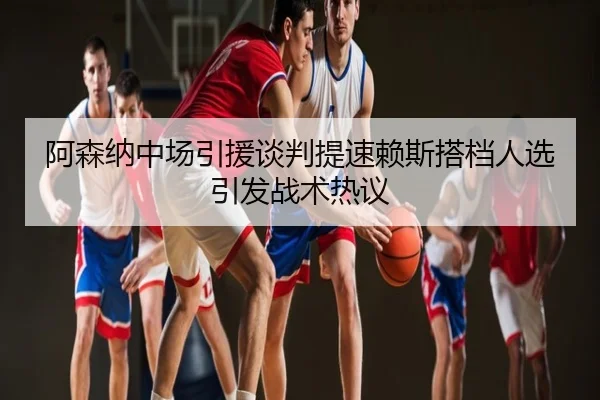 阿森纳中场引援谈判提速赖斯搭档人选引发战术热议