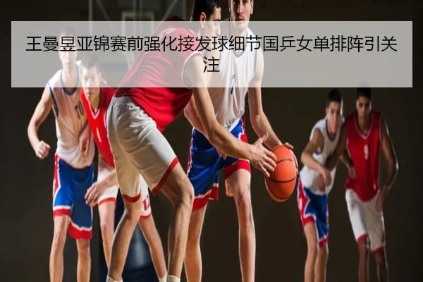 王曼昱亚锦赛前强化接发球细节国乒女单排阵引关注